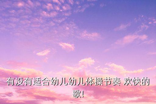 有没有适合幼儿幼儿体操节奏 欢快的歌!