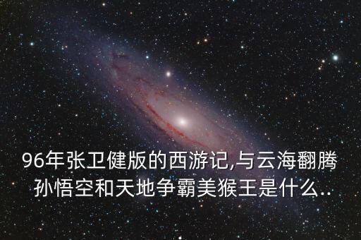 96年张卫健版的西游记,与云海翻腾 孙悟空和天地争霸美猴王是什么...
