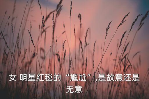 女 明星红毯的“尴尬”,是故意还是无意