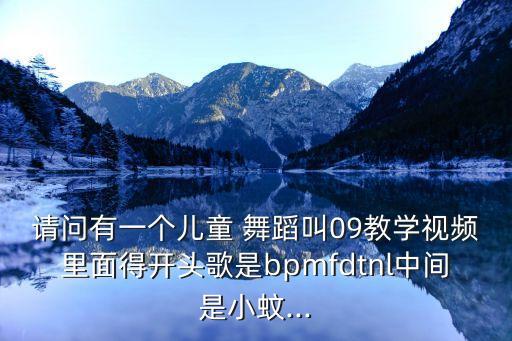 请问有一个儿童 舞蹈叫09教学视频里面得开头歌是bpmfdtnl中间是小蚊...