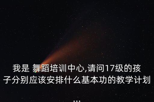 我是 舞蹈培训中心,请问17级的孩子分别应该安排什么基本功的教学计划...