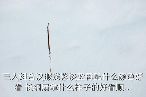 三人组合汉服浅紫淡蓝再配什么颜色好看 长绸扇拿什么样子的好看顺...