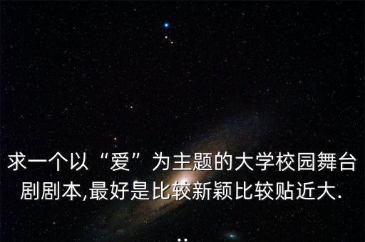 求一个以“爱”为主题的大学校园舞台剧剧本,最好是比较新颖比较贴近大...