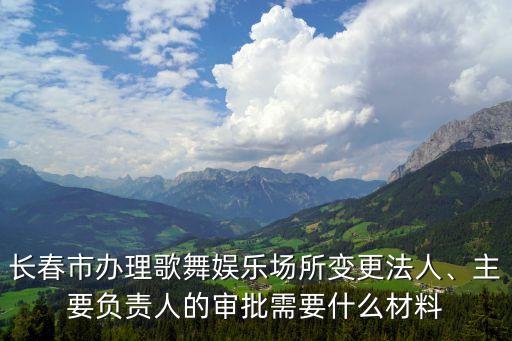 长春市办理歌舞娱乐场所变更法人、主要负责人的审批需要什么材料