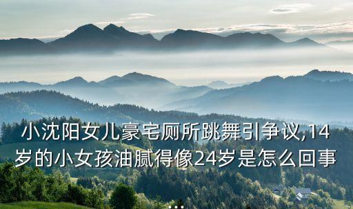 小沈阳女儿豪宅厕所跳舞引争议,14岁的小女孩油腻得像24岁是怎么回事...