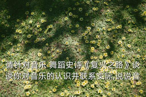 请针对音乐 舞蹈史诗《复兴之路》谈谈你对音乐的认识并联系实际,说说音...