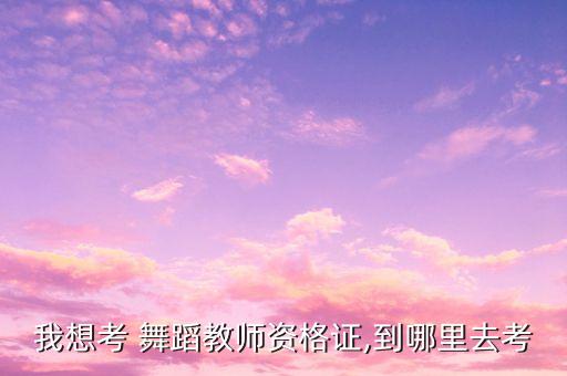 我想考 舞蹈教师资格证,到哪里去考