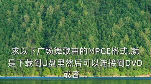 求以下广场舞歌曲的MPGE格式,就是下载到U盘里然后可以连接到DVD或者...