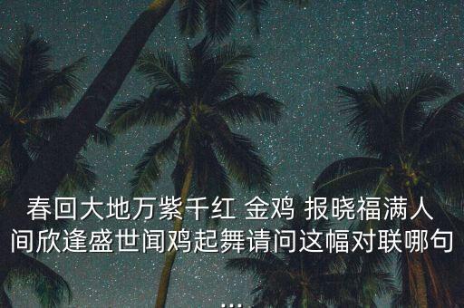 春回大地万紫千红 金鸡 报晓福满人间欣逢盛世闻鸡起舞请问这幅对联哪句...