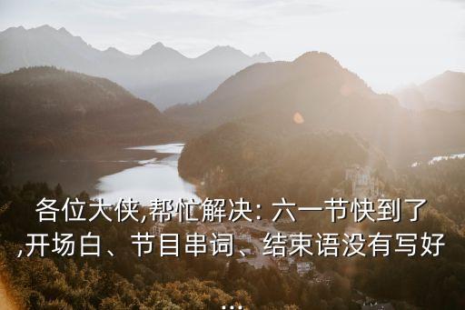 各位大侠,帮忙解决: 六一节快到了,开场白、节目串词、结束语没有写好...