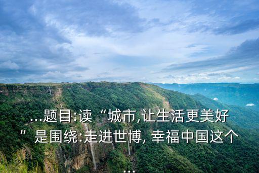 ...题目:读“城市,让生活更美好”是围绕:走进世博, 幸福中国这个...
