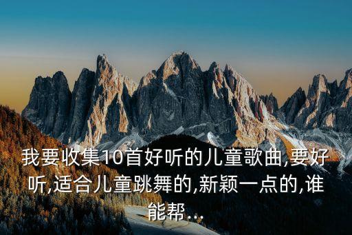 我要收集10首好听的儿童歌曲,要好听,适合儿童跳舞的,新颖一点的,谁能帮...