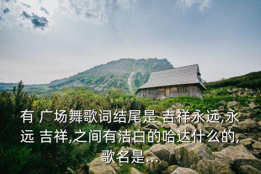 有 广场舞歌词结尾是 吉祥永远,永远 吉祥,之间有洁白的哈达什么的,歌名是...