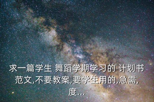 求一篇学生 舞蹈学期学习的 计划书范文,不要教案,要学生用的,急需,度...