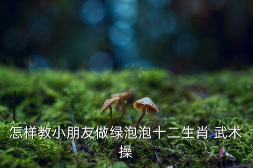 怎样教小朋友做绿泡泡十二生肖 武术操