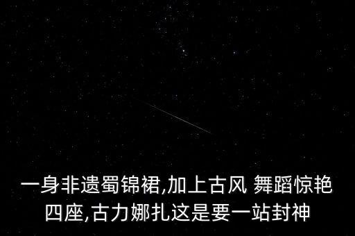 一身非遗蜀锦裙,加上古风 舞蹈惊艳四座,古力娜扎这是要一站封神