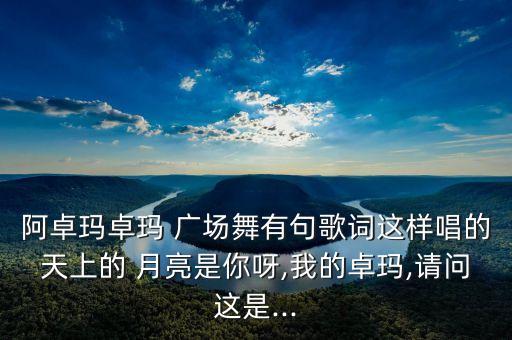 阿卓玛卓玛 广场舞有句歌词这样唱的天上的 月亮是你呀,我的卓玛,请问这是...