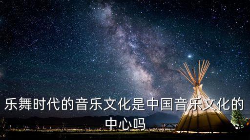 乐舞时代的音乐文化是中国音乐文化的中心吗