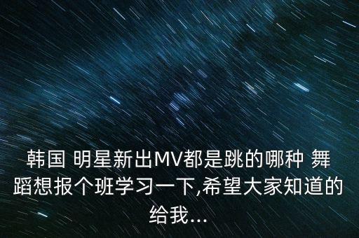 韩国 明星新出MV都是跳的哪种 舞蹈想报个班学习一下,希望大家知道的给我...