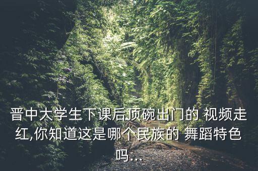 晋中大学生下课后顶碗出门的 视频走红,你知道这是哪个民族的 舞蹈特色吗...