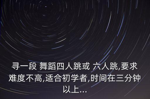 寻一段 舞蹈四人跳或 六人跳,要求难度不高,适合初学者,时间在三分钟以上...