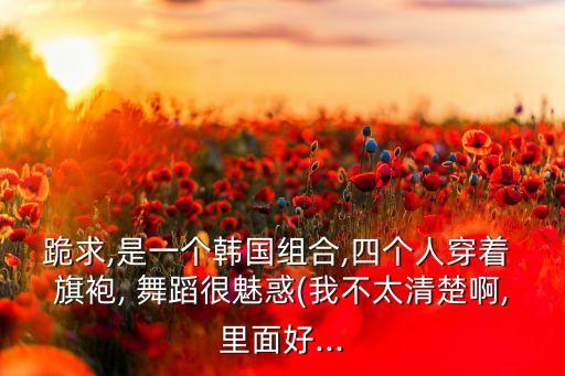 跪求,是一个韩国组合,四个人穿着 旗袍, 舞蹈很魅惑(我不太清楚啊,里面好...