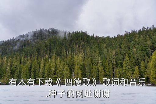 有木有下载《 四德歌》 歌词和音乐.种子的网址谢谢