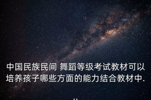 中国民族民间 舞蹈等级考试教材可以培养孩子哪些方面的能力结合教材中...