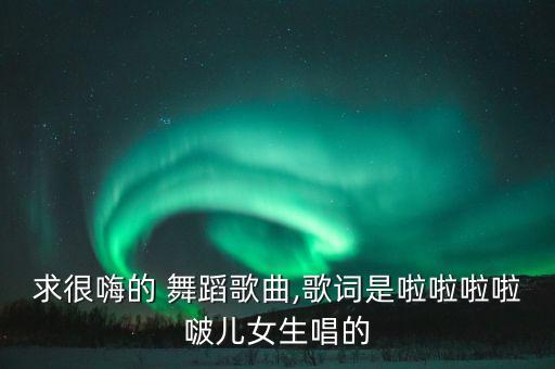 求很嗨的 舞蹈歌曲,歌词是啦啦啦啦啵儿女生唱的