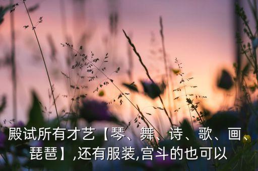 殿试所有才艺【琴、舞、诗、歌、画、琵琶】,还有服装,宫斗的也可以