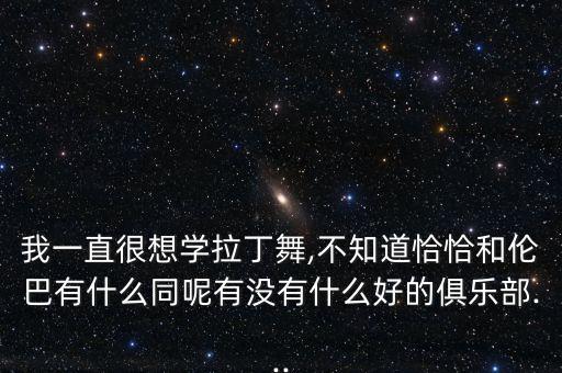 我一直很想学拉丁舞,不知道恰恰和伦巴有什么同呢有没有什么好的俱乐部...