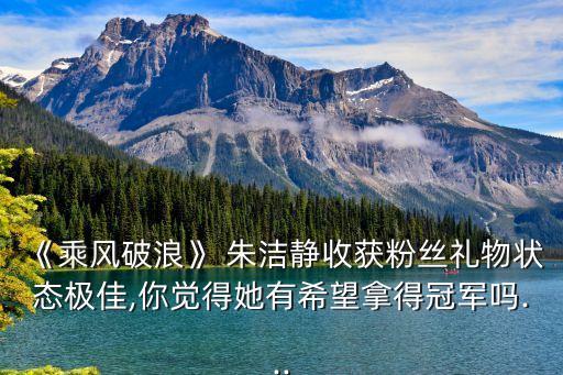 《乘风破浪》 朱洁静收获粉丝礼物状态极佳,你觉得她有希望拿得冠军吗...