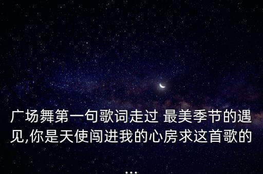 广场舞第一句歌词走过 最美季节的遇见,你是天使闯进我的心房求这首歌的...
