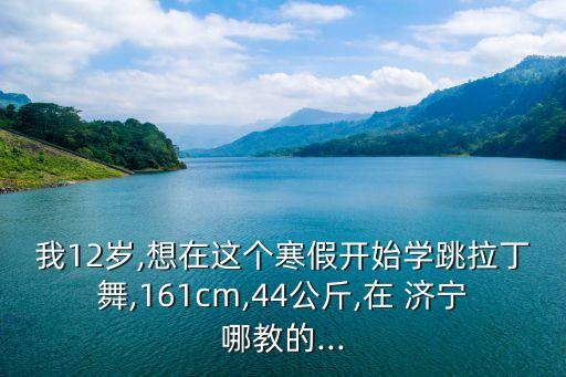 我12岁,想在这个寒假开始学跳拉丁舞,161cm,44公斤,在 济宁哪教的...