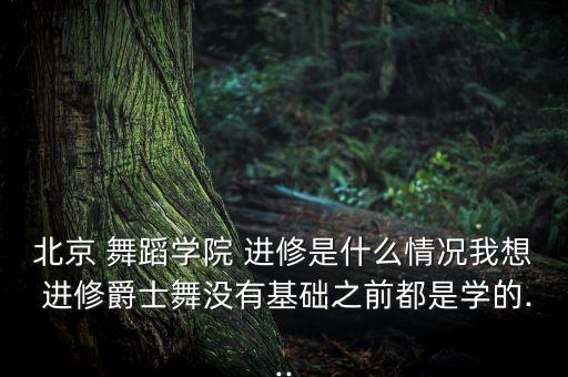北京 舞蹈学院 进修是什么情况我想 进修爵士舞没有基础之前都是学的...