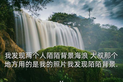 我发现两个人陌陌背景海浪 大叔那个地方用的是我的照片我发现陌陌背景...