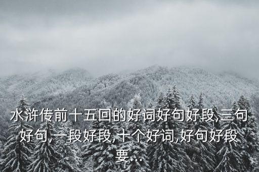 水浒传前十五回的好词好句好段,三句好句,一段好段,十个好词,好句好段要...