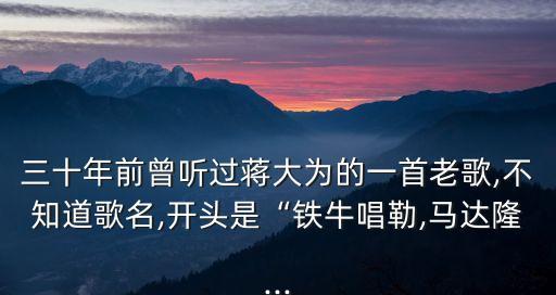 三十年前曾听过蒋大为的一首老歌,不知道歌名,开头是“铁牛唱勒,马达隆...