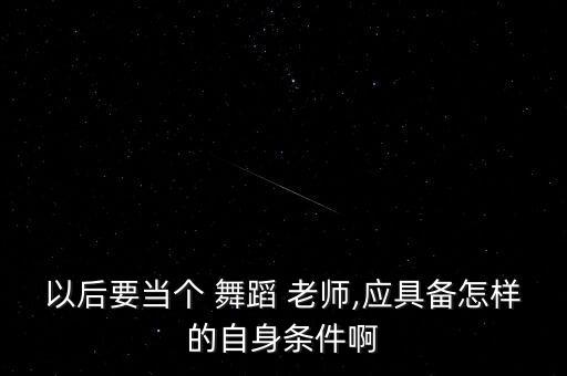 以后要当个 舞蹈 老师,应具备怎样的自身条件啊