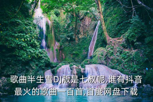 歌曲半生雪DJ版是七叔呢,谁有抖音最火的歌曲一百首,百度网盘下载