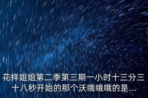 花样姐姐第二季第三期一小时十三分三十八秒开始的那个沃哦哦哦的是...