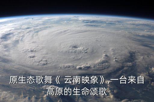 原生态歌舞《 云南映象》,一台来自高原的生命颂歌