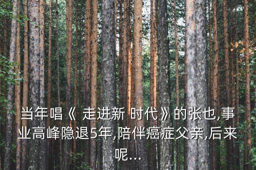 当年唱《 走进新 时代》的张也,事业高峰隐退5年,陪伴癌症父亲,后来呢...