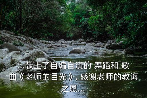 ...献上了自编自演的 舞蹈和 歌曲《老师的目光》, 感谢老师的教诲之恩...