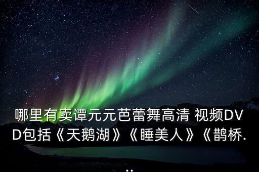 哪里有卖谭元元芭蕾舞高清 视频DVD包括《天鹅湖》《睡美人》《鹊桥...