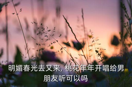 明媚春光去又来, 桃花年年开唱给男朋友听可以吗