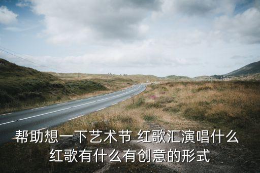 帮助想一下艺术节 红歌汇演唱什么 红歌有什么有创意的形式