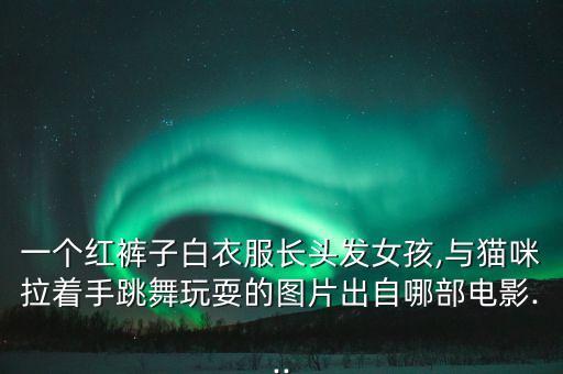 一个红裤子白衣服长头发女孩,与猫咪拉着手跳舞玩耍的图片出自哪部电影...