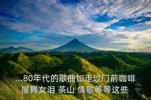 ...80年代的歌曲如走过门前咖啡屋舞女泪 茶山 情歌等等这些