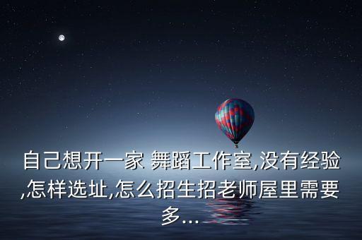 自己想开一家 舞蹈工作室,没有经验,怎样选址,怎么招生招老师屋里需要多...